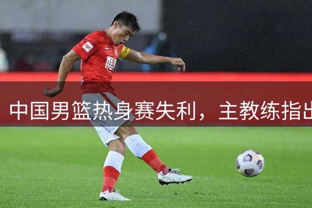中国男篮热身赛失利，主教练指出四大不足