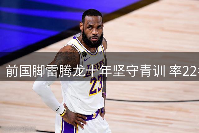 前国脚雷腾龙十年坚守青训 率22名小将赴皇马深造