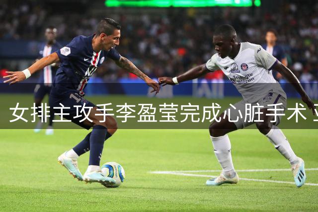 女排主攻手李盈莹完成心脏手术 亚锦赛亚运会征程遗憾缺席