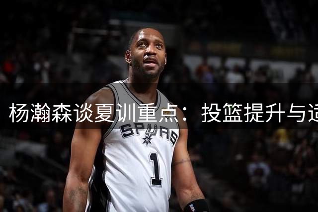 杨瀚森谈夏训重点：投篮提升与适应NBA节奏成首要目标