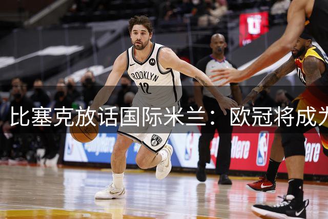 比塞克放话国际米兰：欧冠将成为球队下赛季突破重点