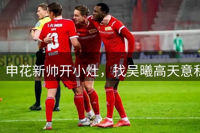 申花新帅开小灶，找吴曦高天意私聊，京沪大战或出现重要调整信号
