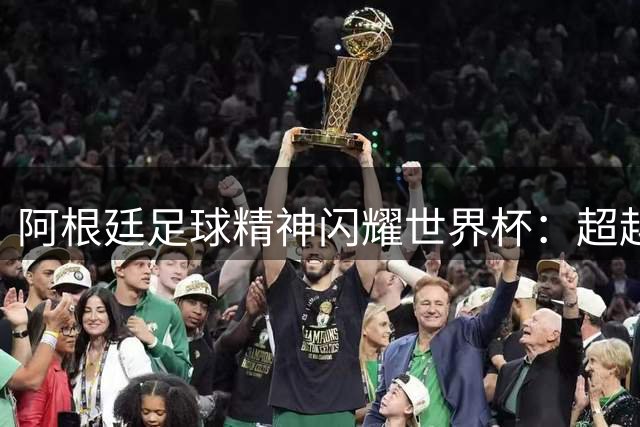 阿根廷足球精神闪耀世界杯：超越胜负的赤诚信仰