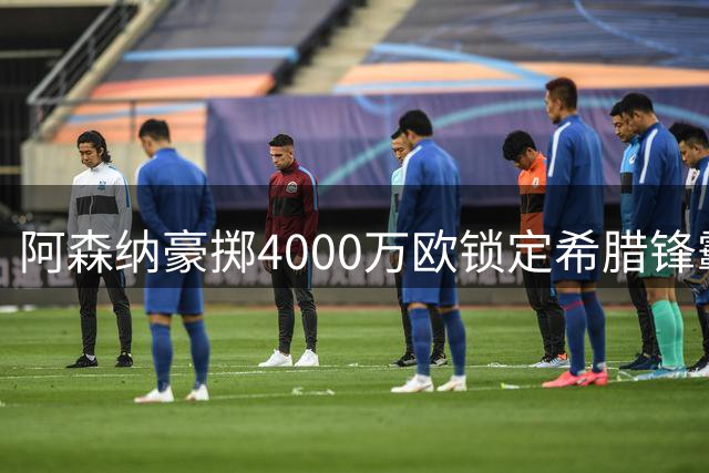 阿森纳豪掷4000万欧锁定希腊锋霸 24岁天才签约七年