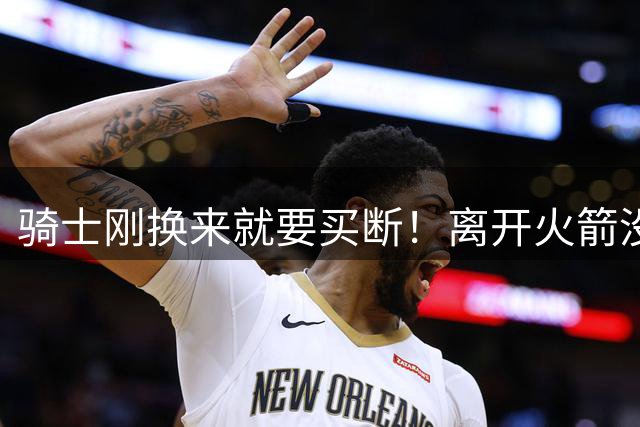 骑士刚换来就要买断！离开火箭没人拿他当宝，职业生涯可能玩完了