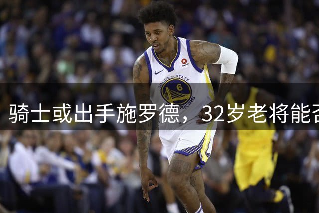 骑士或出手施罗德，32岁老将能否再获新生？