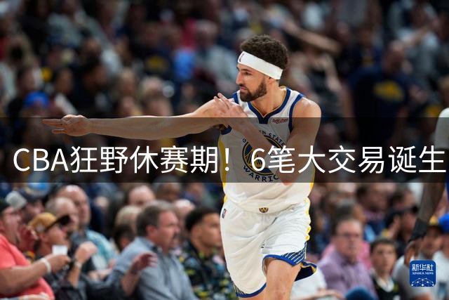 CBA狂野休赛期！6笔大交易诞生，9人获顶薪报价，16支球队阵容调整